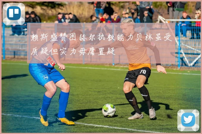 赖斯盛赞图赫尔执教能力贝林虽受质疑但实力毋庸置疑