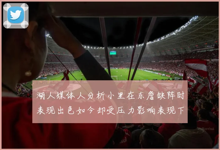 湖人媒体人分析小里在东詹缺阵时表现出色如今却受压力影响表现下滑