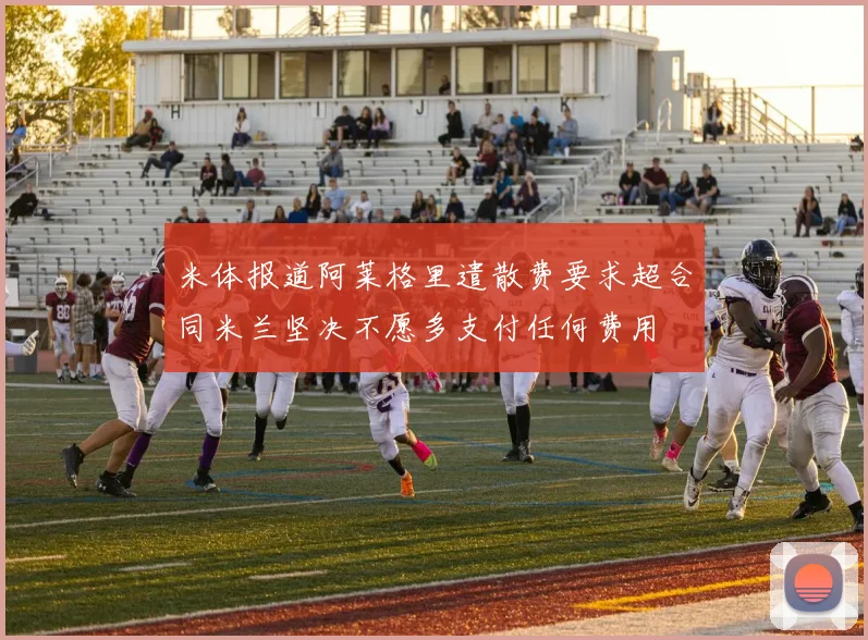 米体报道阿莱格里遣散费要求超合同米兰坚决不愿多支付任何费用