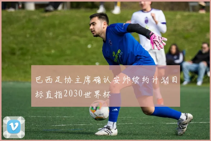 巴西足协主席确认安帅续约计划目标直指2030世界杯