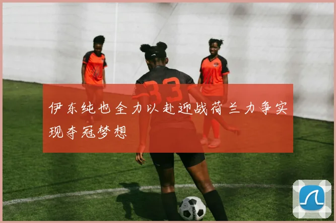 伊东纯也全力以赴迎战荷兰力争实现夺冠梦想