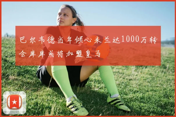 巴尔韦德当年倾心米兰达1000万转会库库或将加盟皇马