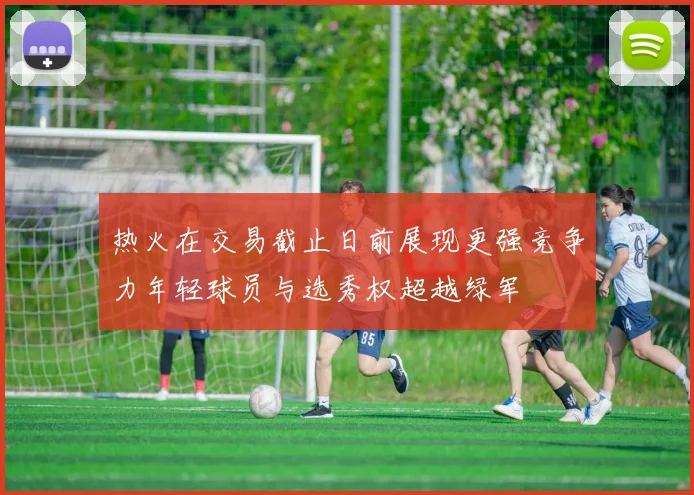 热火在交易截止日前展现更强竞争力年轻球员与选秀权超越绿军