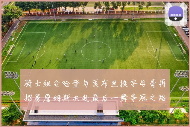 骑士组合哈登与莫布里换字母哥再招募詹姆斯共赴最后一舞争冠之路