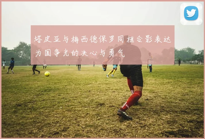 塔皮亚与梅西德保罗同框合影表达为国争光的决心与勇气