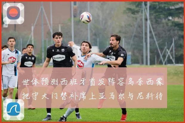 世体预测西班牙首发阵容乌奈西蒙把守大门替补席上亚马尔与尼科待命