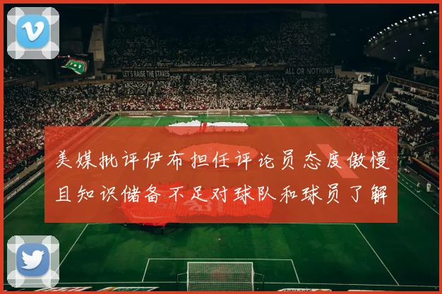 美媒批评伊布担任评论员态度傲慢且知识储备不足对球队和球员了解有限