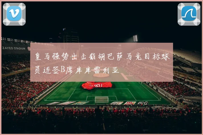 皇马强势出击截胡巴萨马竞目标球员连签B席库库雷利亚