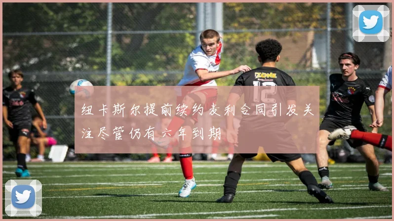 纽卡斯尔提前续约麦利合同引发关注尽管仍有六年到期