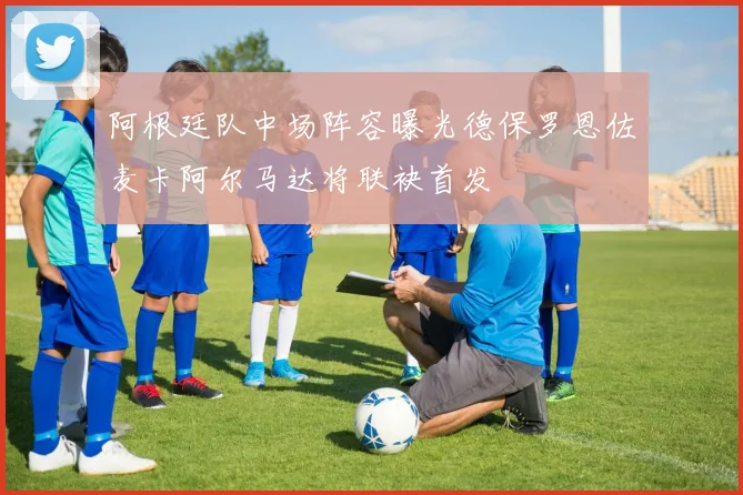 阿根廷队中场阵容曝光德保罗恩佐麦卡阿尔马达将联袂首发