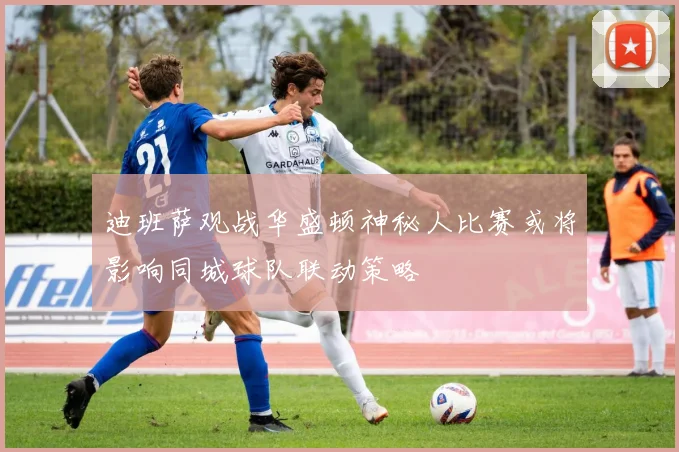迪班萨观战华盛顿神秘人比赛或将影响同城球队联动策略