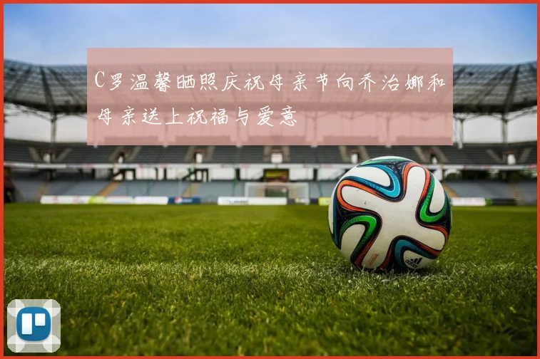 C罗温馨晒照庆祝母亲节向乔治娜和母亲送上祝福与爱意