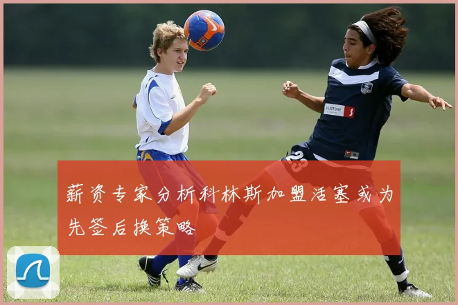 薪资专家分析科林斯加盟活塞或为先签后换策略