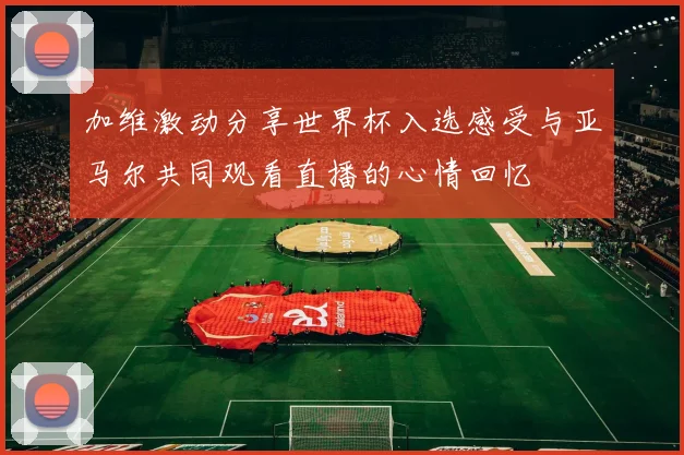 加维激动分享世界杯入选感受与亚马尔共同观看直播的心情回忆