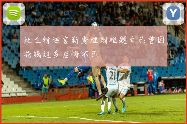 杜兰特坦言新秀理财难题自己曾因花钱过多后悔不已