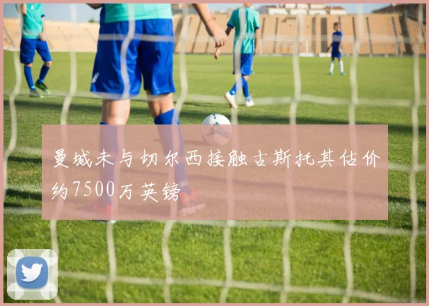曼城未与切尔西接触古斯托其估价约7500万英镑