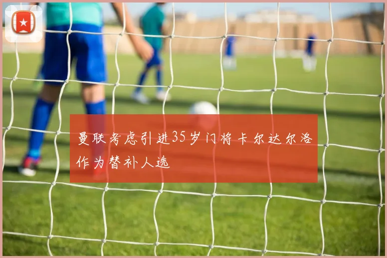 曼联考虑引进35岁门将卡尔达尔洛作为替补人选