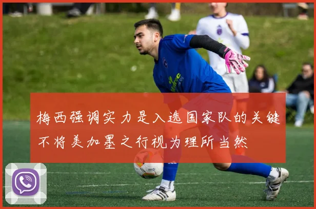 梅西强调实力是入选国家队的关键不将美加墨之行视为理所当然