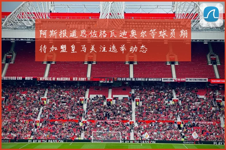 阿斯报道恩佐格瓦迪奥尔等球员期待加盟皇马关注选举动态