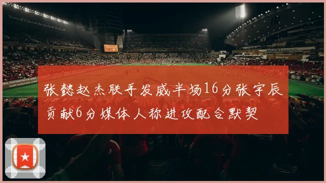 张懿赵杰联手发威半场16分张宇辰贡献6分媒体人称进攻配合默契