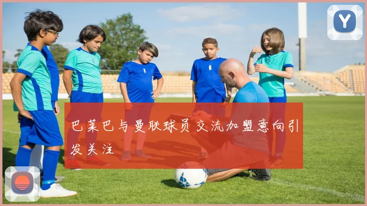巴莱巴与曼联球员交流加盟意向引发关注
