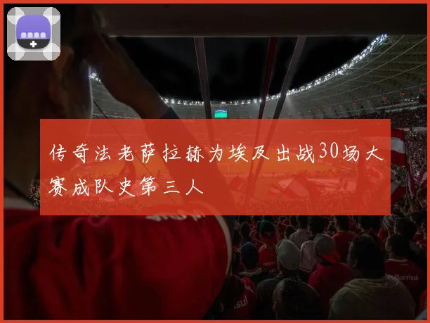 传奇法老萨拉赫为埃及出战30场大赛成队史第三人