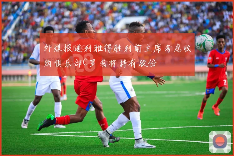 外媒报道利雅得胜利前主席考虑收购俱乐部C罗或将持有股份